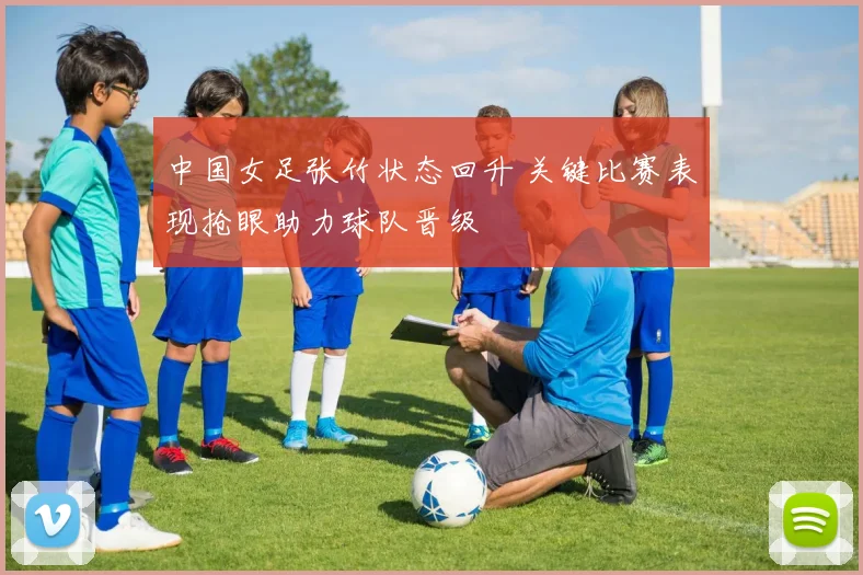 中国女足张竹状态回升 关键比赛表现抢眼助力球队晋级