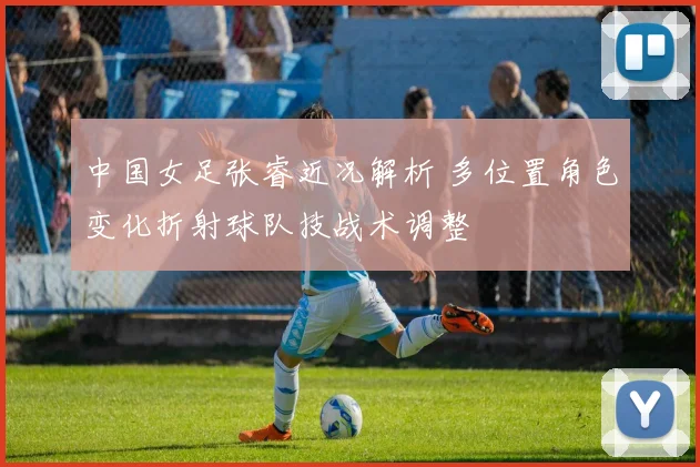 中国女足张睿近况解析 多位置角色变化折射球队技战术调整